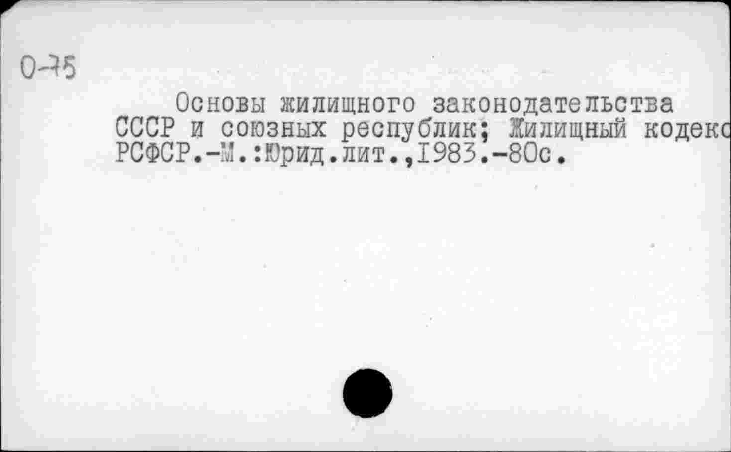 ﻿0^5
Основы жилищного законодательства СССР и союзных республик; Жилищный кодекс РСФСР.-М.:Юрид.лит.,1983.-80с.